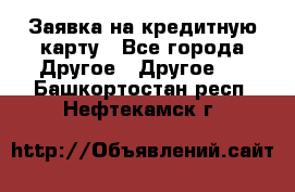 Заявка на кредитную карту - Все города Другое » Другое   . Башкортостан респ.,Нефтекамск г.